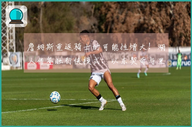 詹姆斯重返骑士的可能性增大！湖人借鉴独行侠模式：以东契奇与里夫斯为核心组建球队