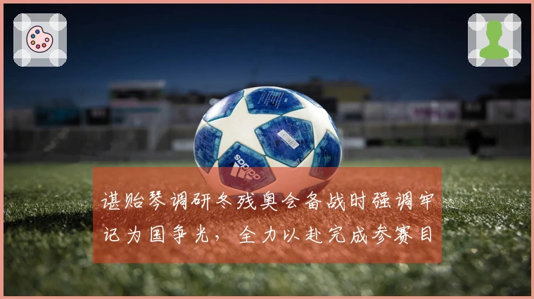 谌贻琴调研冬残奥会备战时强调牢记为国争光，全力以赴完成参赛目标