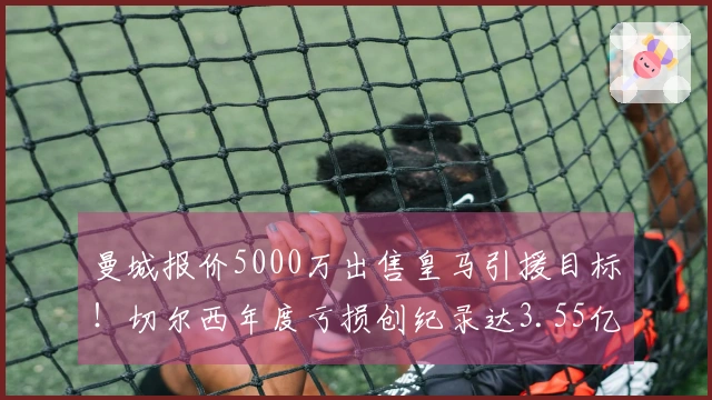 曼城报价5000万出售皇马引援目标！切尔西年度亏损创纪录达3.55亿！