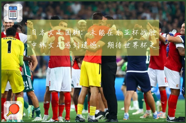 日本女足国脚：未能在东亚杯战胜中韩女足感到遗憾，期待世界杯之旅