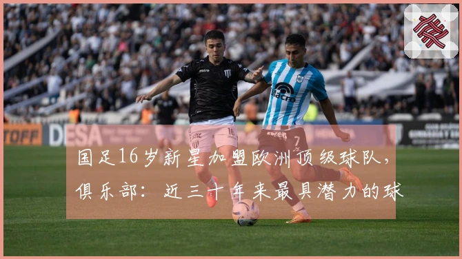 国足16岁新星加盟欧洲顶级球队，俱乐部：近三十年来最具潜力的球员