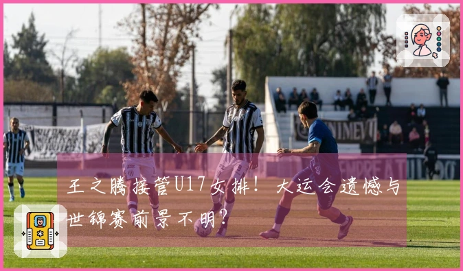 王之腾接管U17女排！大运会遗憾与世锦赛前景不明？