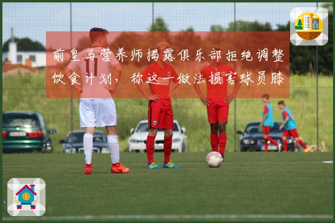前皇马营养师揭露俱乐部拒绝调整饮食计划，称这一做法损害球员膝盖健康