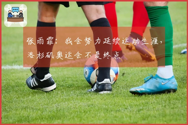 张雨霏：我会努力延续运动生涯，洛杉矶奥运会不是终点