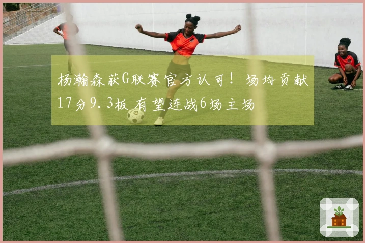 杨瀚森获G联赛官方认可！场均贡献17分9.3板 有望连战6场主场