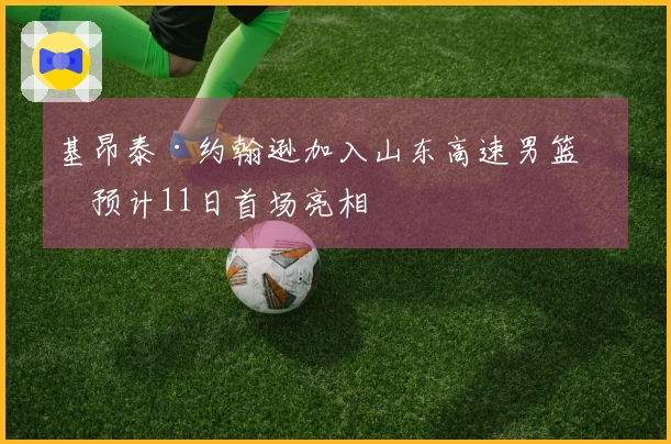 基昂泰·约翰逊加入山东高速男篮，预计11日首场亮相