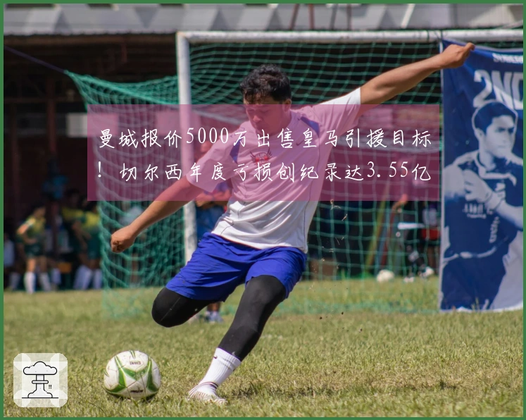 曼城报价5000万出售皇马引援目标！切尔西年度亏损创纪录达3.55亿！