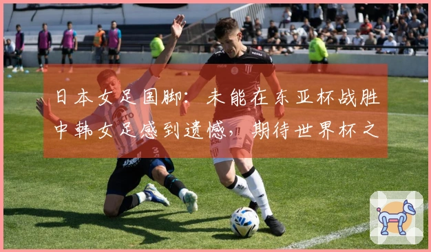 日本女足国脚：未能在东亚杯战胜中韩女足感到遗憾，期待世界杯之旅