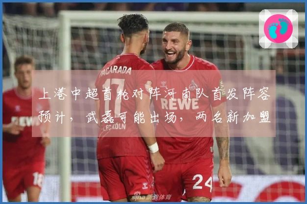 上港中超首轮对阵河南队首发阵容预计，武磊可能出场，两名新加盟球员首秀