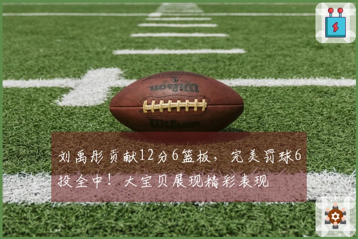 刘禹彤贡献12分6篮板，完美罚球6投全中！大宝贝展现精彩表现