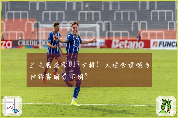 王之腾接管U17女排！大运会遗憾与世锦赛前景不明？