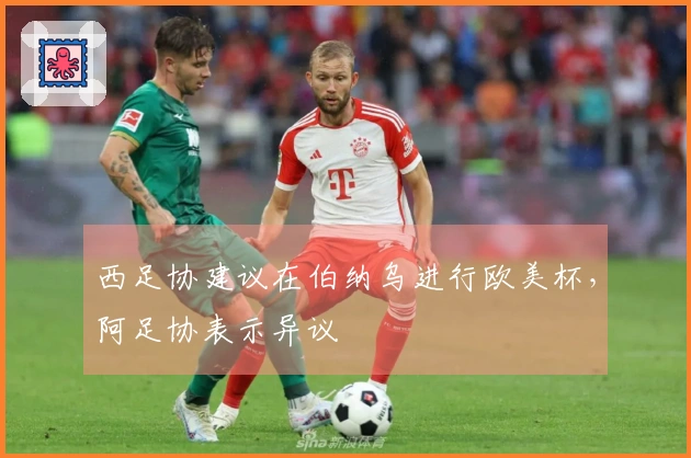 西足协建议在伯纳乌进行欧美杯，阿足协表示异议