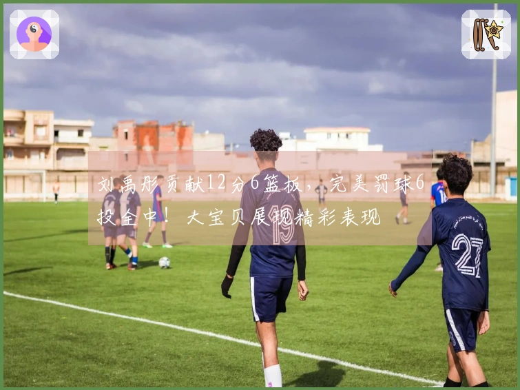 刘禹彤贡献12分6篮板，完美罚球6投全中！大宝贝展现精彩表现