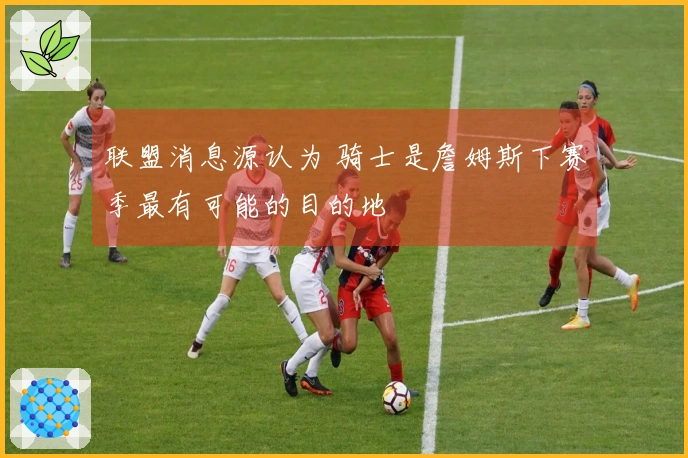 联盟消息源认为 骑士是詹姆斯下赛季最有可能的目的地